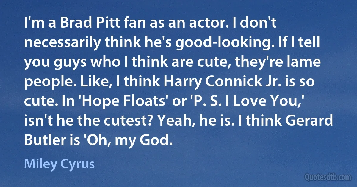 I'm a Brad Pitt fan as an actor. I don't necessarily think he's good-looking. If I tell you guys who I think are cute, they're lame people. Like, I think Harry Connick Jr. is so cute. In 'Hope Floats' or 'P. S. I Love You,' isn't he the cutest? Yeah, he is. I think Gerard Butler is 'Oh, my God. (Miley Cyrus)