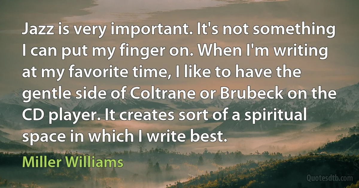 Jazz is very important. It's not something I can put my finger on. When I'm writing at my favorite time, I like to have the gentle side of Coltrane or Brubeck on the CD player. It creates sort of a spiritual space in which I write best. (Miller Williams)