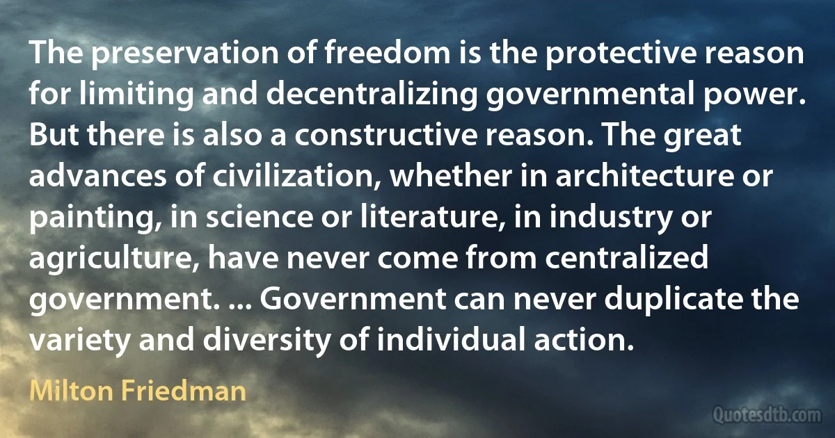 The preservation of freedom is the protective reason for limiting and decentralizing governmental power. But there is also a constructive reason. The great advances of civilization, whether in architecture or painting, in science or literature, in industry or agriculture, have never come from centralized government. ... Government can never duplicate the variety and diversity of individual action. (Milton Friedman)