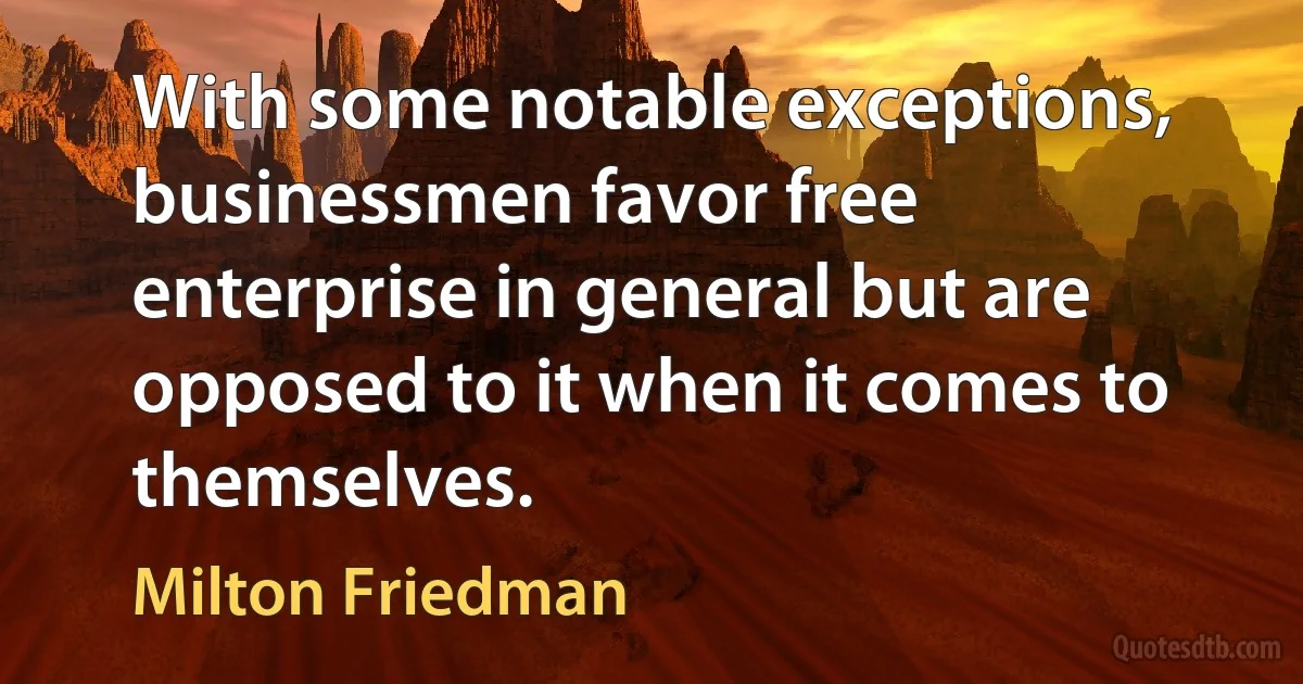 With some notable exceptions, businessmen favor free enterprise in general but are opposed to it when it comes to themselves. (Milton Friedman)