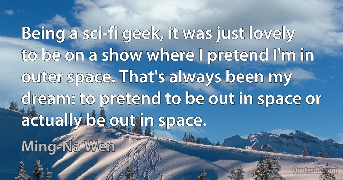 Being a sci-fi geek, it was just lovely to be on a show where I pretend I'm in outer space. That's always been my dream: to pretend to be out in space or actually be out in space. (Ming-Na Wen)