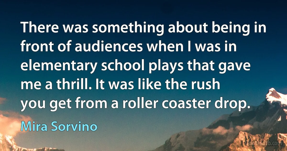 There was something about being in front of audiences when I was in elementary school plays that gave me a thrill. It was like the rush you get from a roller coaster drop. (Mira Sorvino)