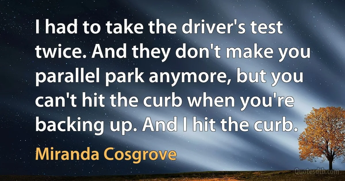 I had to take the driver's test twice. And they don't make you parallel park anymore, but you can't hit the curb when you're backing up. And I hit the curb. (Miranda Cosgrove)