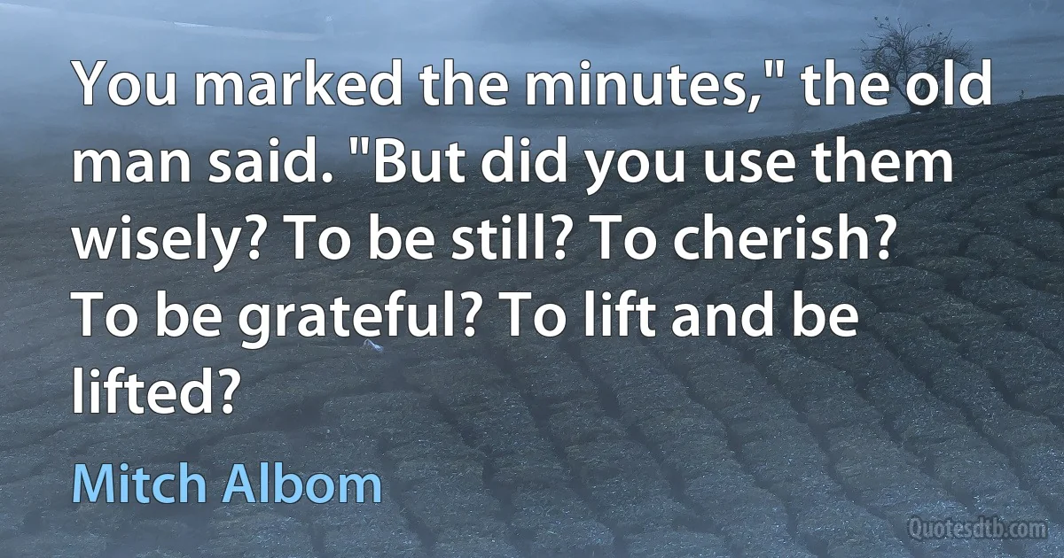 You marked the minutes," the old man said. "But did you use them wisely? To be still? To cherish? To be grateful? To lift and be lifted? (Mitch Albom)