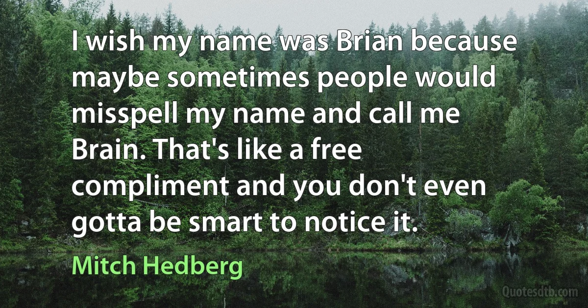 I wish my name was Brian because maybe sometimes people would misspell my name and call me Brain. That's like a free compliment and you don't even gotta be smart to notice it. (Mitch Hedberg)