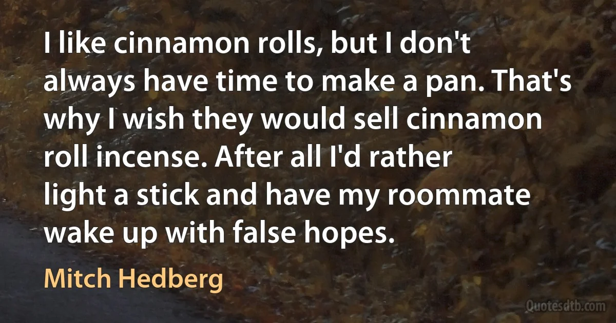 I like cinnamon rolls, but I don't always have time to make a pan. That's why I wish they would sell cinnamon roll incense. After all I'd rather light a stick and have my roommate wake up with false hopes. (Mitch Hedberg)