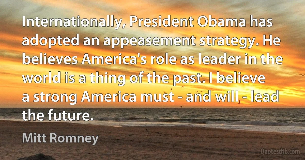 Internationally, President Obama has adopted an appeasement strategy. He believes America's role as leader in the world is a thing of the past. I believe a strong America must - and will - lead the future. (Mitt Romney)