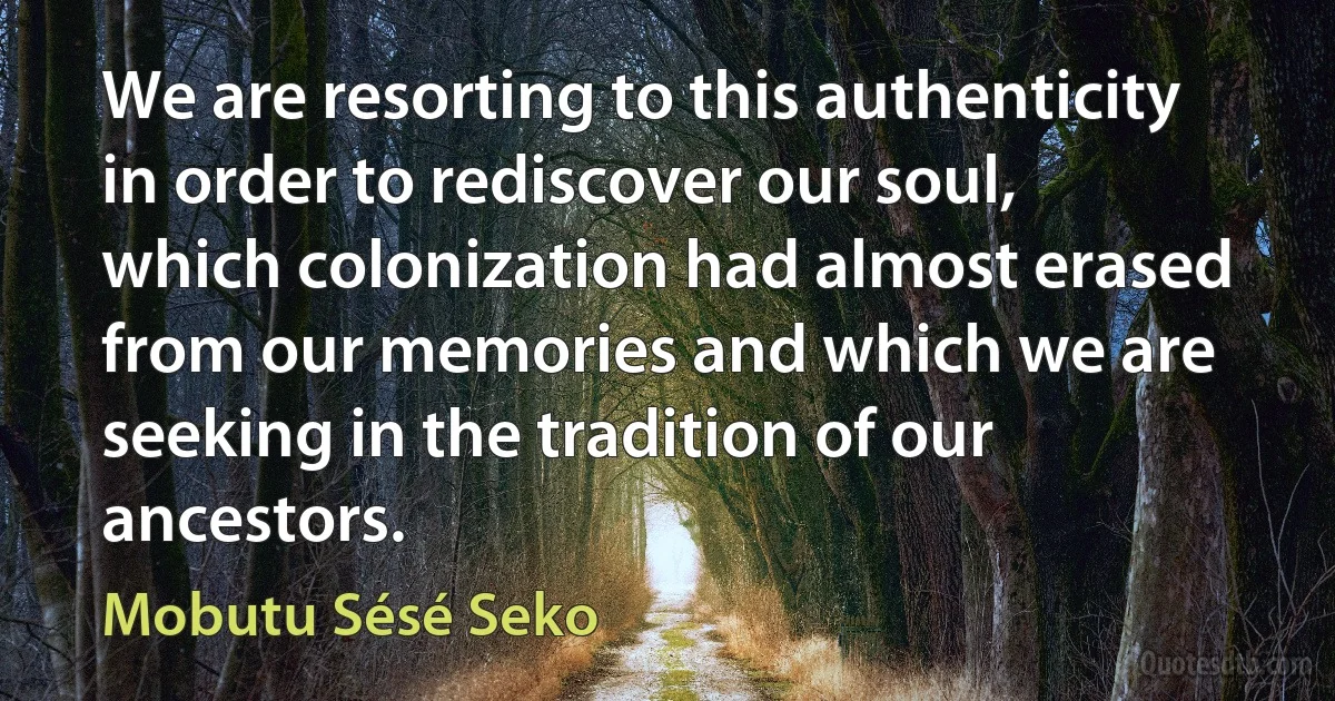 We are resorting to this authenticity in order to rediscover our soul, which colonization had almost erased from our memories and which we are seeking in the tradition of our ancestors. (Mobutu Sésé Seko)