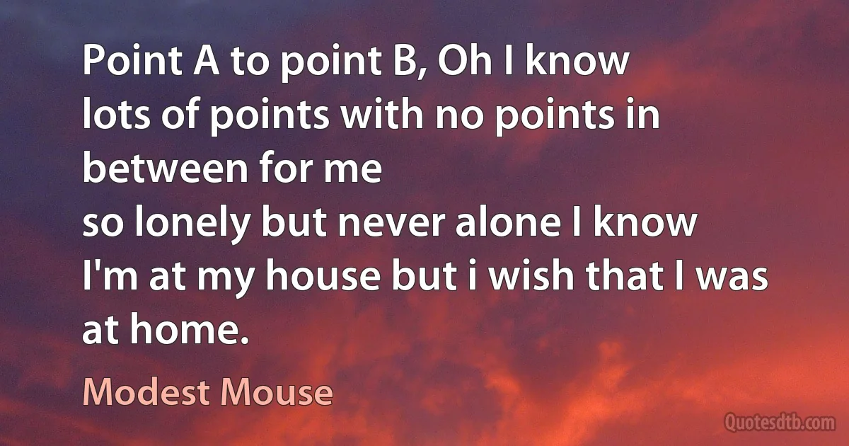 Point A to point B, Oh I know
lots of points with no points in between for me
so lonely but never alone I know
I'm at my house but i wish that I was at home. (Modest Mouse)