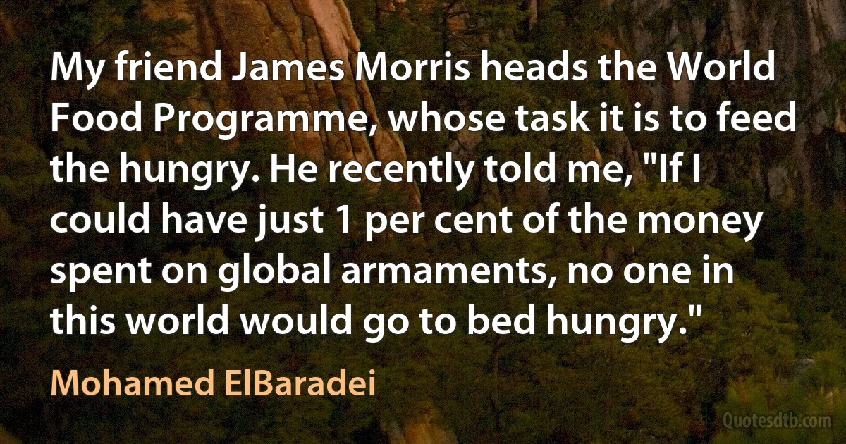 My friend James Morris heads the World Food Programme, whose task it is to feed the hungry. He recently told me, "If I could have just 1 per cent of the money spent on global armaments, no one in this world would go to bed hungry." (Mohamed ElBaradei)