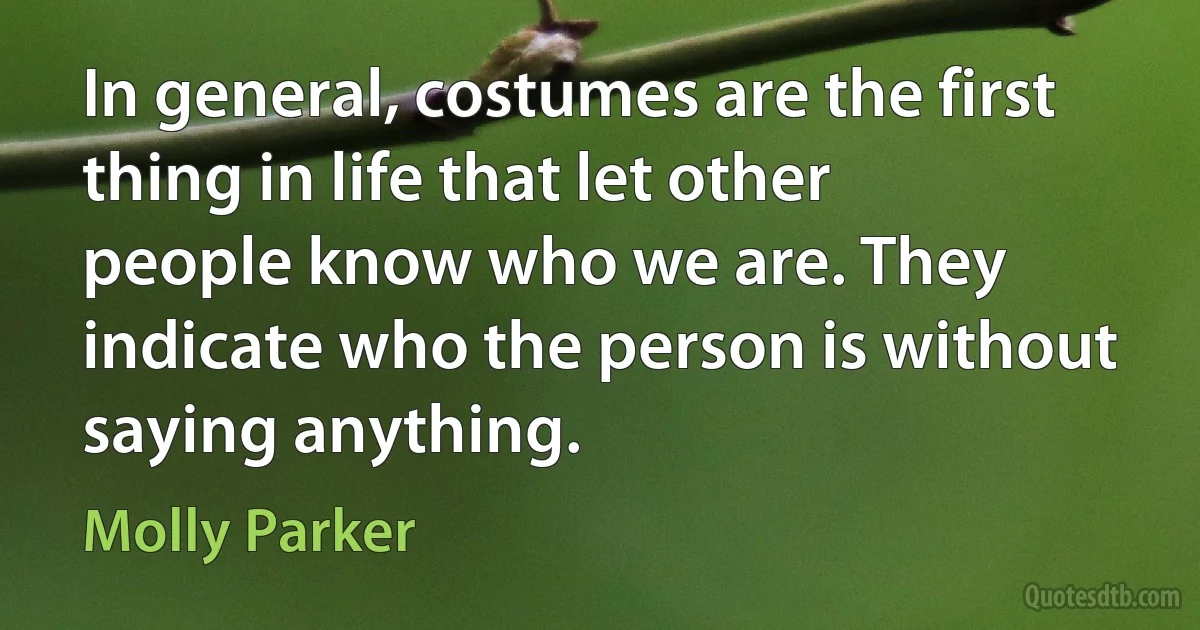 In general, costumes are the first thing in life that let other people know who we are. They indicate who the person is without saying anything. (Molly Parker)