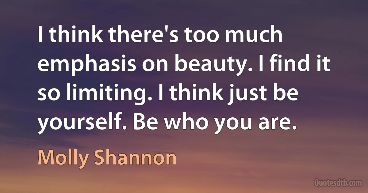 I think there's too much emphasis on beauty. I find it so limiting. I think just be yourself. Be who you are. (Molly Shannon)