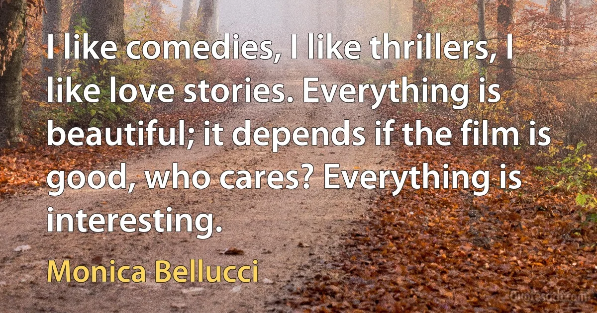 I like comedies, I like thrillers, I like love stories. Everything is beautiful; it depends if the film is good, who cares? Everything is interesting. (Monica Bellucci)