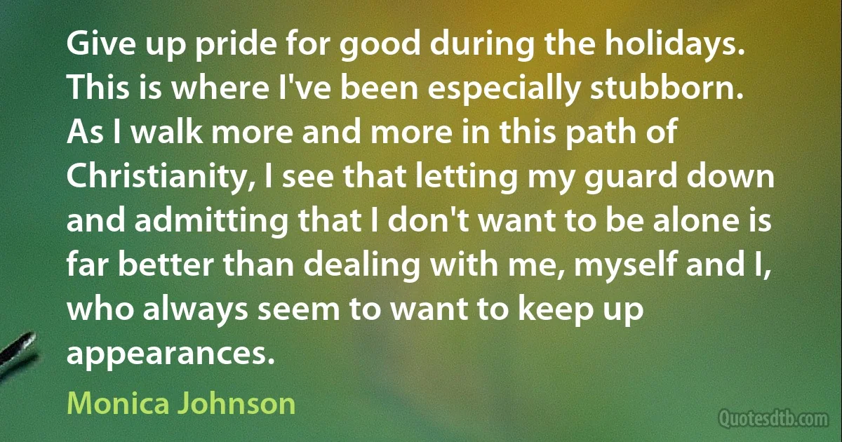 Give up pride for good during the holidays. This is where I've been especially stubborn. As I walk more and more in this path of Christianity, I see that letting my guard down and admitting that I don't want to be alone is far better than dealing with me, myself and I, who always seem to want to keep up appearances. (Monica Johnson)