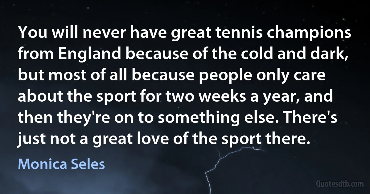 You will never have great tennis champions from England because of the cold and dark, but most of all because people only care about the sport for two weeks a year, and then they're on to something else. There's just not a great love of the sport there. (Monica Seles)