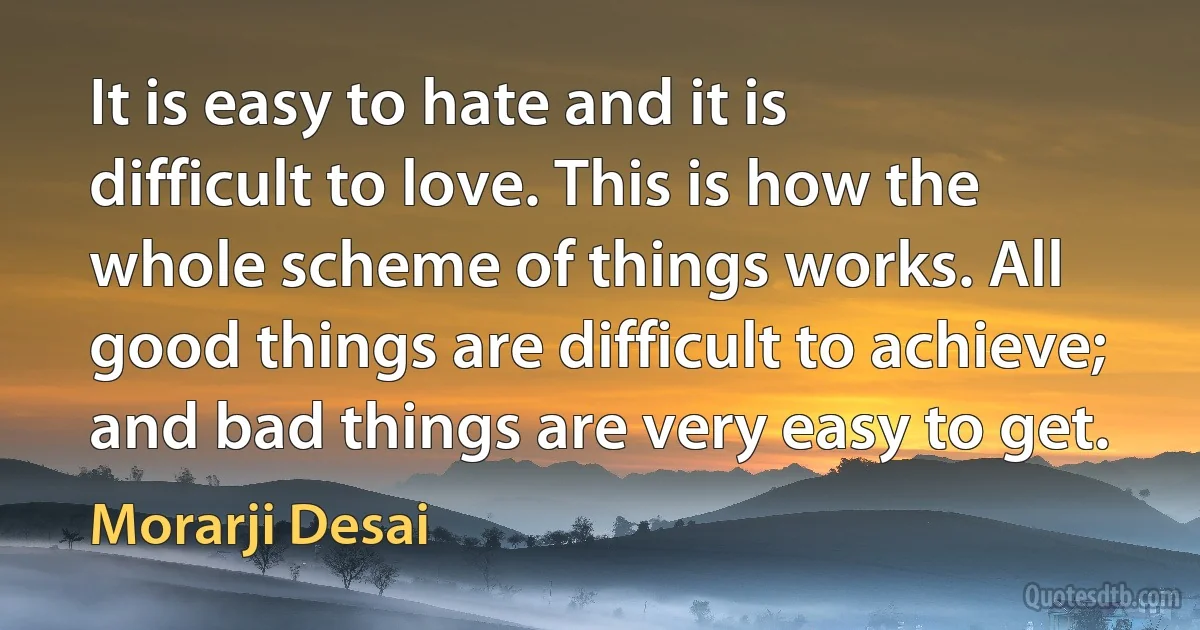 It is easy to hate and it is difficult to love. This is how the whole scheme of things works. All good things are difficult to achieve; and bad things are very easy to get. (Morarji Desai)