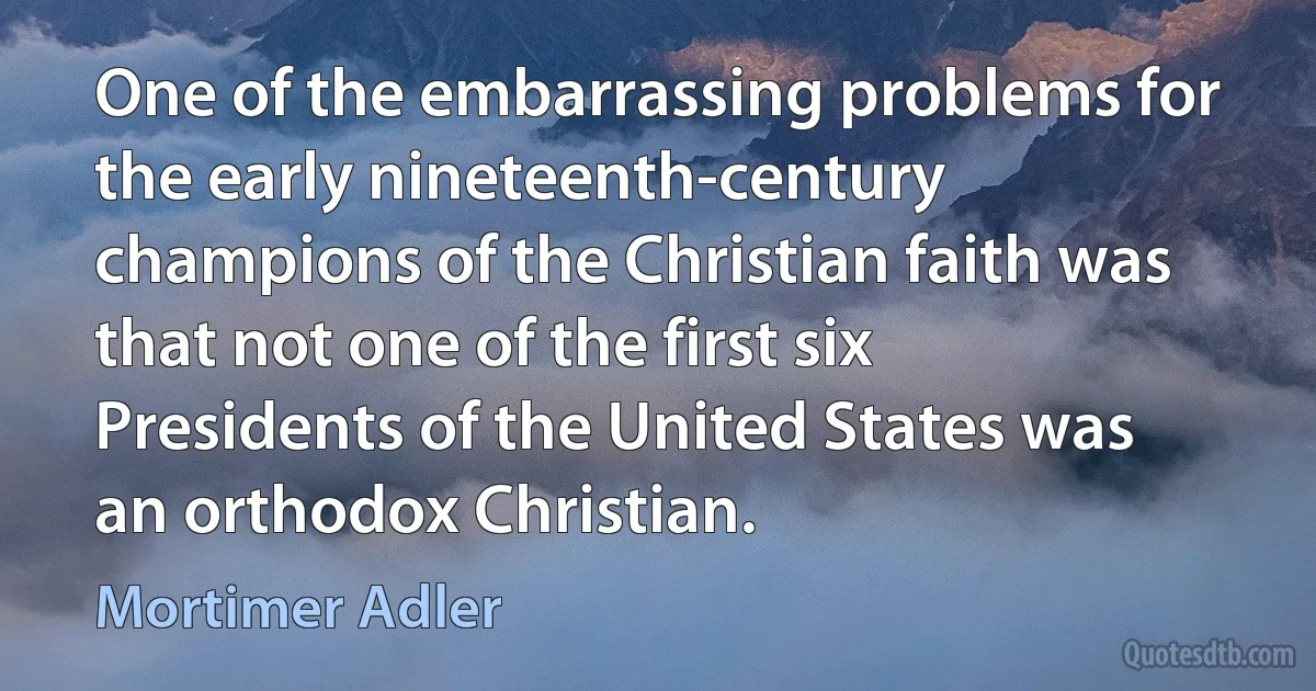 One of the embarrassing problems for the early nineteenth-century champions of the Christian faith was that not one of the first six Presidents of the United States was an orthodox Christian. (Mortimer Adler)