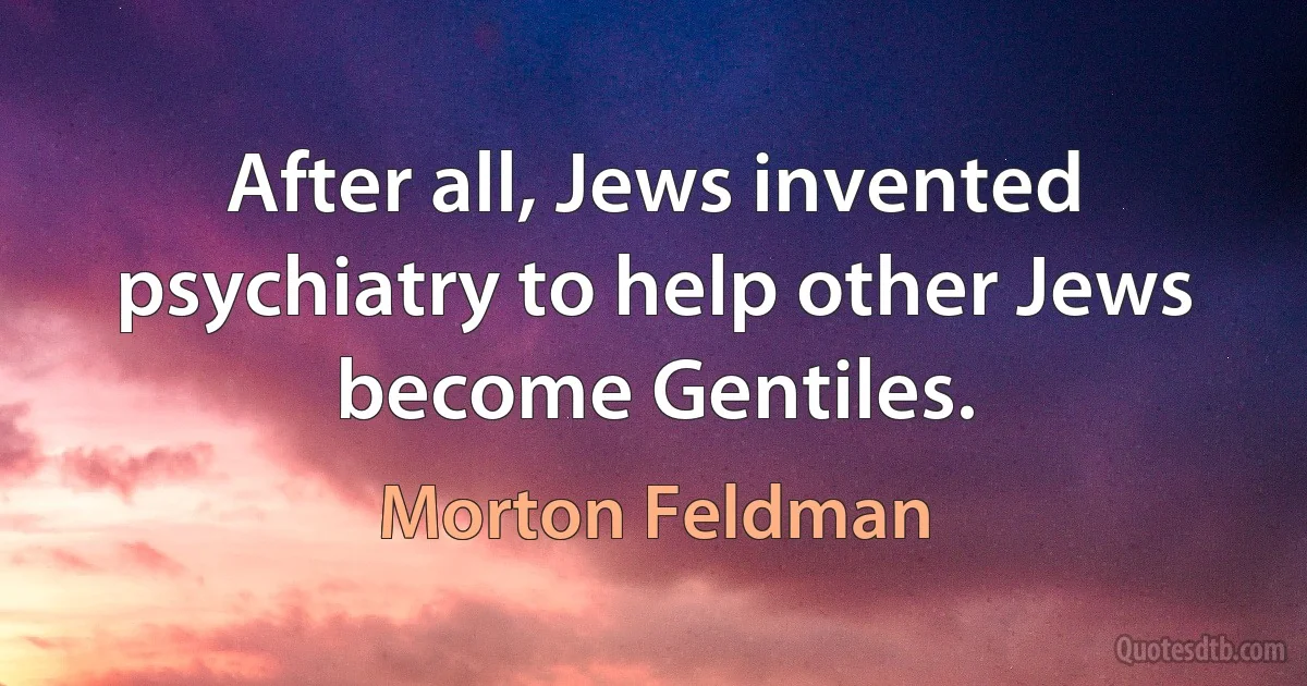 After all, Jews invented psychiatry to help other Jews become Gentiles. (Morton Feldman)