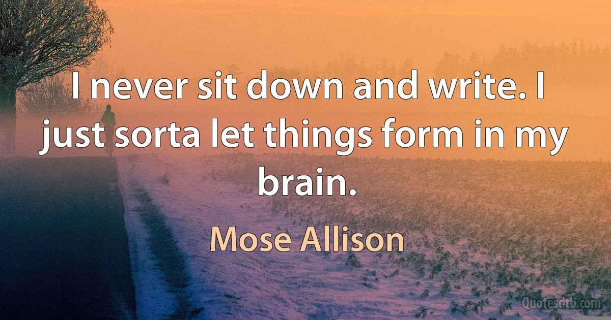 I never sit down and write. I just sorta let things form in my brain. (Mose Allison)