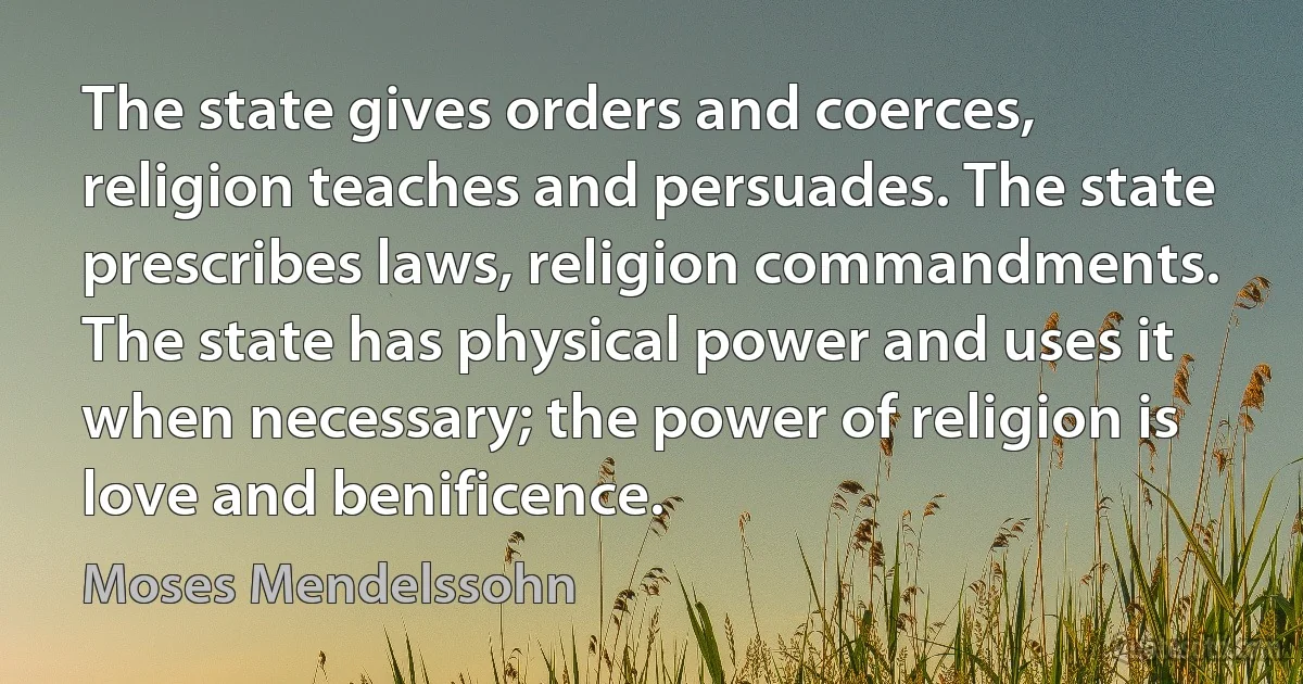 The state gives orders and coerces, religion teaches and persuades. The state prescribes laws, religion commandments. The state has physical power and uses it when necessary; the power of religion is love and benificence. (Moses Mendelssohn)