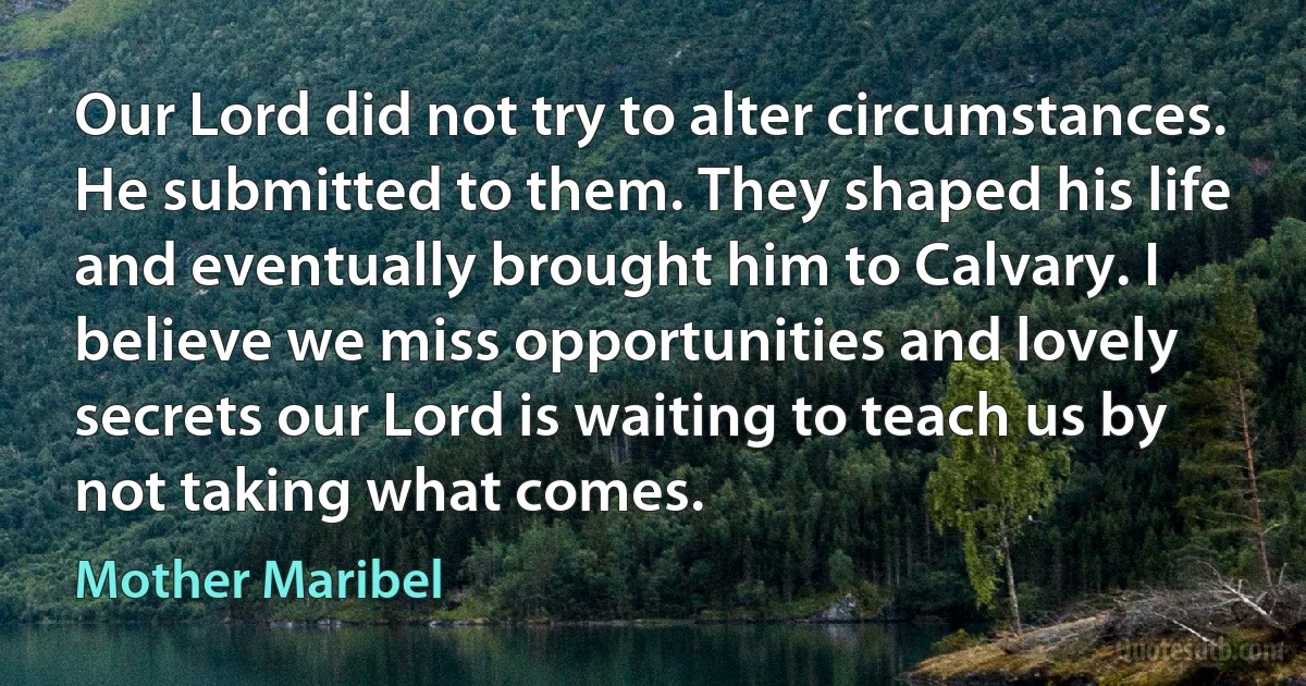 Our Lord did not try to alter circumstances. He submitted to them. They shaped his life and eventually brought him to Calvary. I believe we miss opportunities and lovely secrets our Lord is waiting to teach us by not taking what comes. (Mother Maribel)