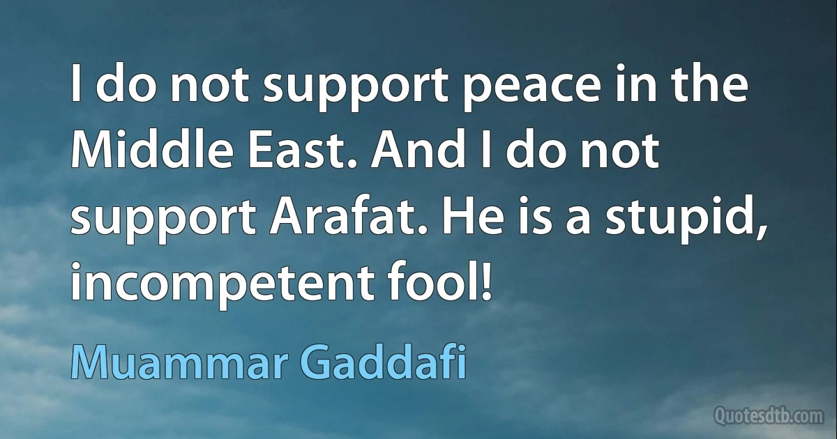 I do not support peace in the Middle East. And I do not support Arafat. He is a stupid, incompetent fool! (Muammar Gaddafi)