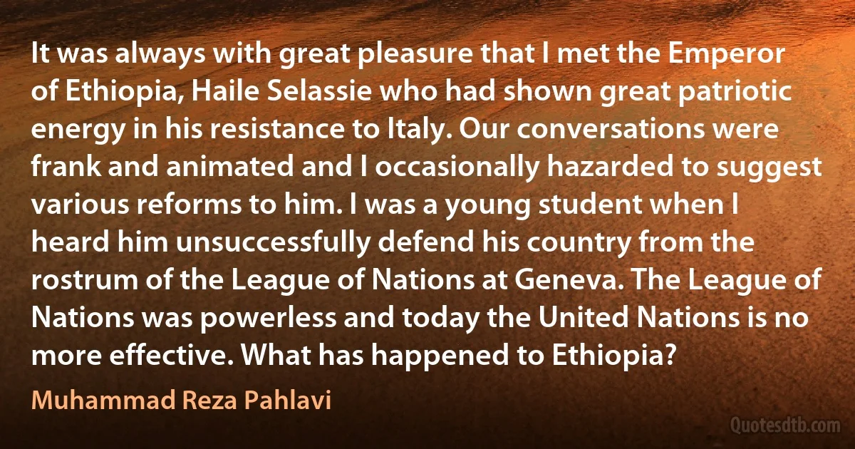 It was always with great pleasure that I met the Emperor of Ethiopia, Haile Selassie who had shown great patriotic energy in his resistance to Italy. Our conversations were frank and animated and I occasionally hazarded to suggest various reforms to him. I was a young student when I heard him unsuccessfully defend his country from the rostrum of the League of Nations at Geneva. The League of Nations was powerless and today the United Nations is no more effective. What has happened to Ethiopia? (Muhammad Reza Pahlavi)