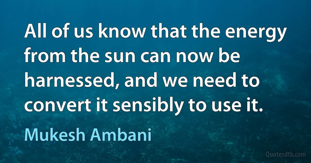 All of us know that the energy from the sun can now be harnessed, and we need to convert it sensibly to use it. (Mukesh Ambani)