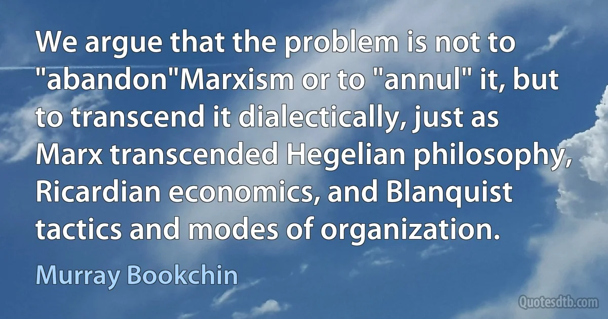 We argue that the problem is not to "abandon"Marxism or to "annul" it, but to transcend it dialectically, just as Marx transcended Hegelian philosophy, Ricardian economics, and Blanquist tactics and modes of organization. (Murray Bookchin)