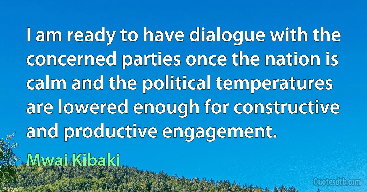 I am ready to have dialogue with the concerned parties once the nation is calm and the political temperatures are lowered enough for constructive and productive engagement. (Mwai Kibaki)