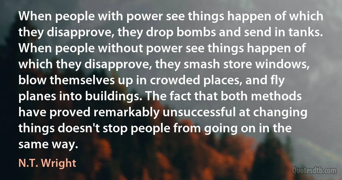 When people with power see things happen of which they disapprove, they drop bombs and send in tanks. When people without power see things happen of which they disapprove, they smash store windows, blow themselves up in crowded places, and fly planes into buildings. The fact that both methods have proved remarkably unsuccessful at changing things doesn't stop people from going on in the same way. (N.T. Wright)