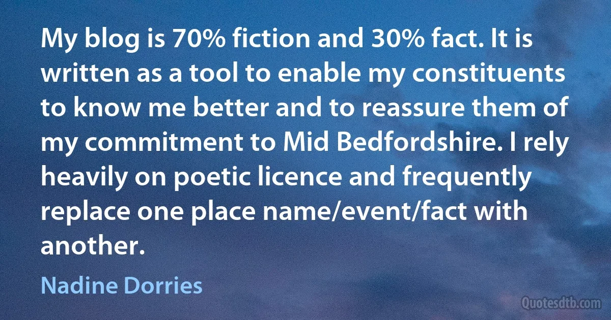 My blog is 70% fiction and 30% fact. It is written as a tool to enable my constituents to know me better and to reassure them of my commitment to Mid Bedfordshire. I rely heavily on poetic licence and frequently replace one place name/event/fact with another. (Nadine Dorries)