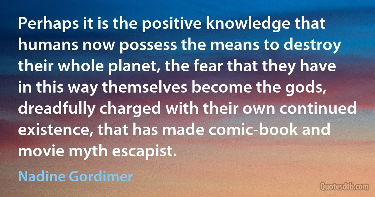 Perhaps it is the positive knowledge that humans now possess the means to destroy their whole planet, the fear that they have in this way themselves become the gods, dreadfully charged with their own continued existence, that has made comic-book and movie myth escapist. (Nadine Gordimer)