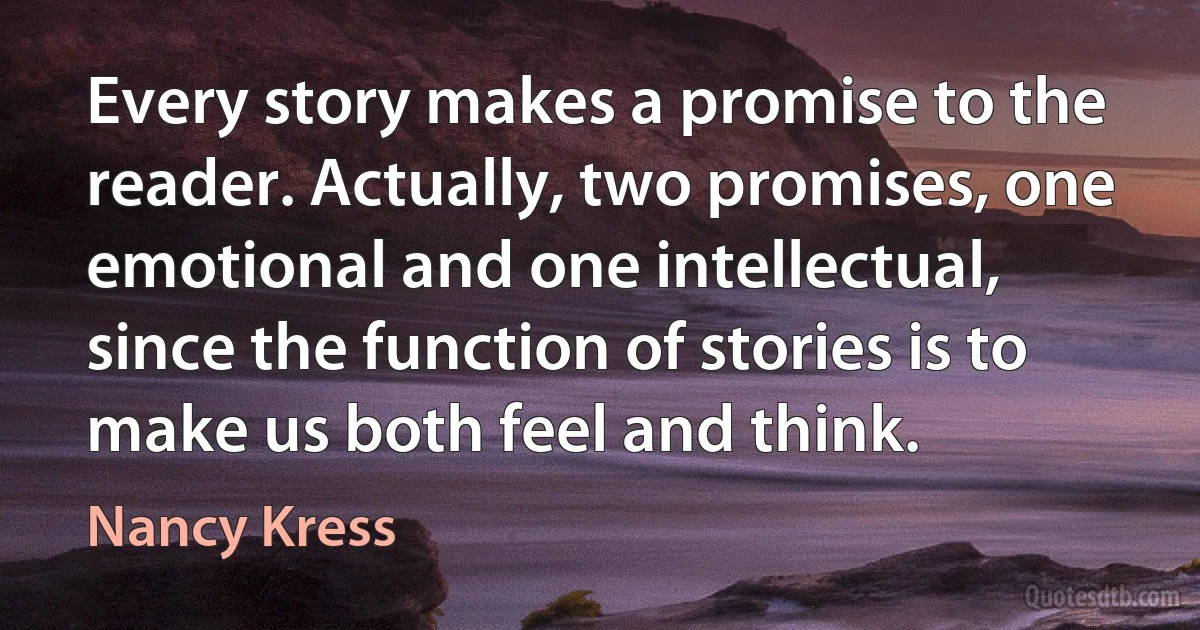 Every story makes a promise to the reader. Actually, two promises, one emotional and one intellectual, since the function of stories is to make us both feel and think. (Nancy Kress)