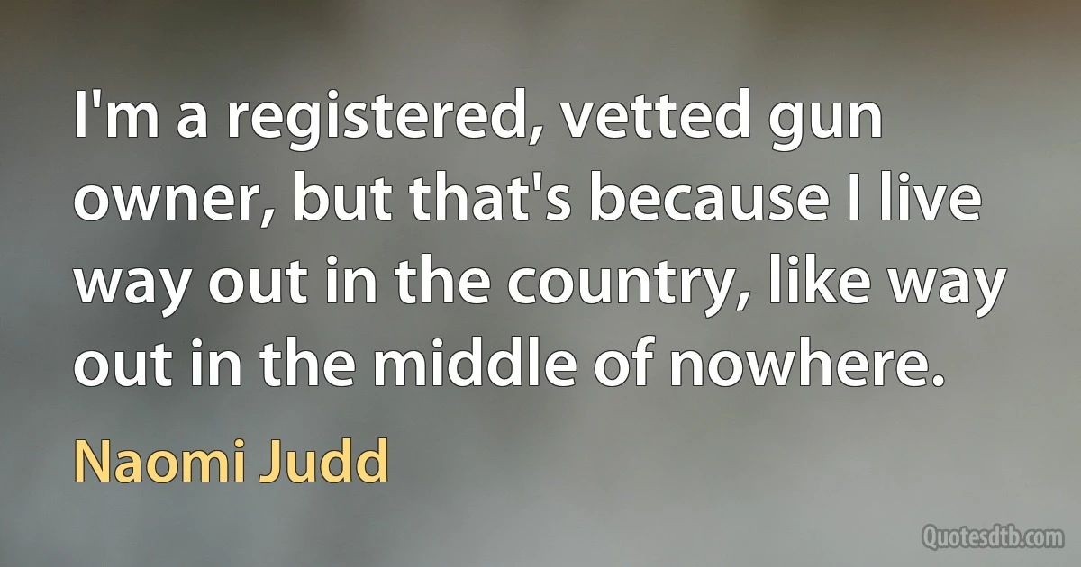 I'm a registered, vetted gun owner, but that's because I live way out in the country, like way out in the middle of nowhere. (Naomi Judd)