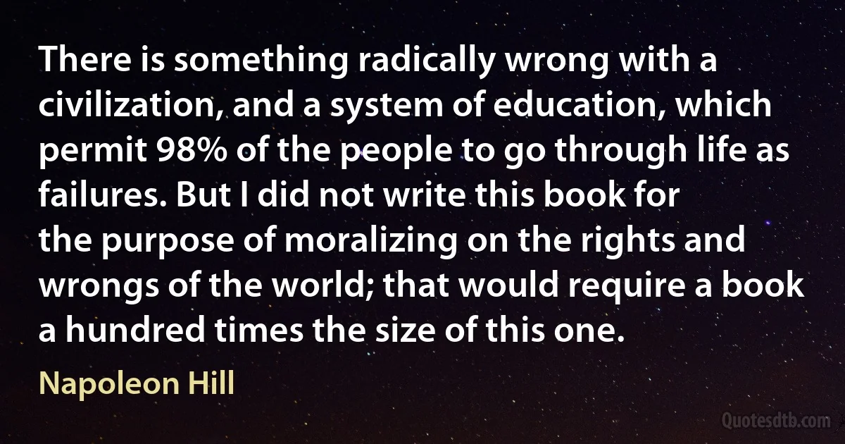 There is something radically wrong with a civilization, and a system of education, which permit 98% of the people to go through life as failures. But I did not write this book for the purpose of moralizing on the rights and wrongs of the world; that would require a book a hundred times the size of this one. (Napoleon Hill)