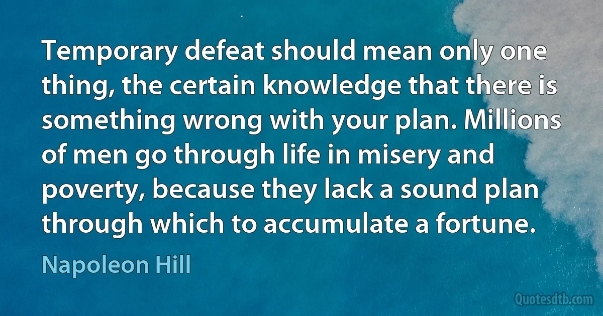 Temporary defeat should mean only one thing, the certain knowledge that there is something wrong with your plan. Millions of men go through life in misery and poverty, because they lack a sound plan through which to accumulate a fortune. (Napoleon Hill)