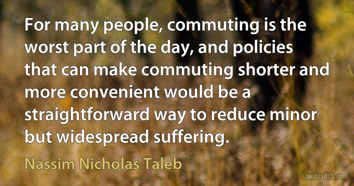 For many people, commuting is the worst part of the day, and policies that can make commuting shorter and more convenient would be a straightforward way to reduce minor but widespread suffering. (Nassim Nicholas Taleb)