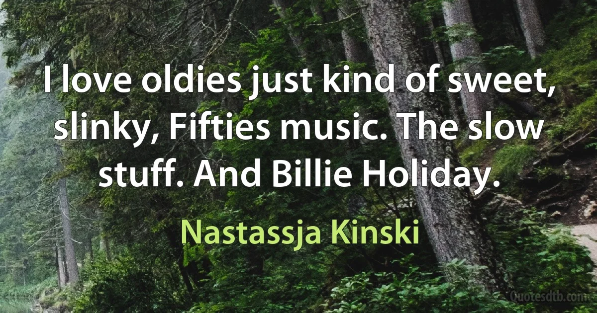 I love oldies just kind of sweet, slinky, Fifties music. The slow stuff. And Billie Holiday. (Nastassja Kinski)