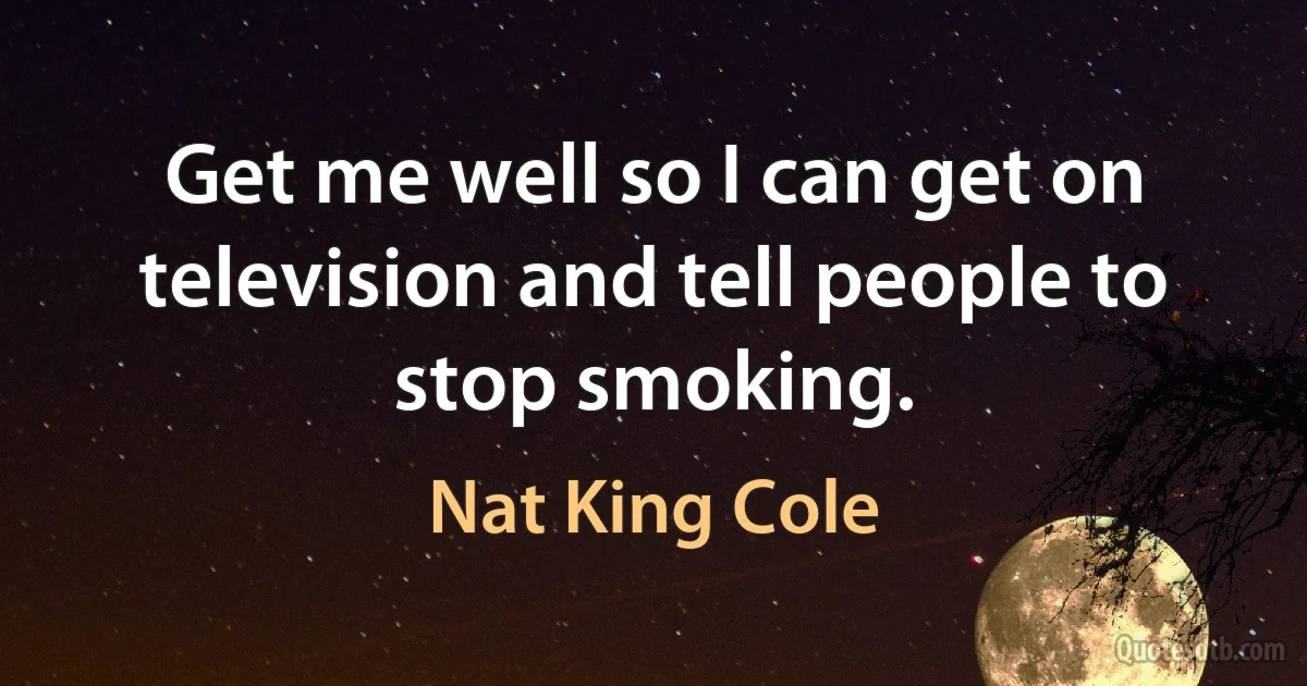 Get me well so I can get on television and tell people to stop smoking. (Nat King Cole)