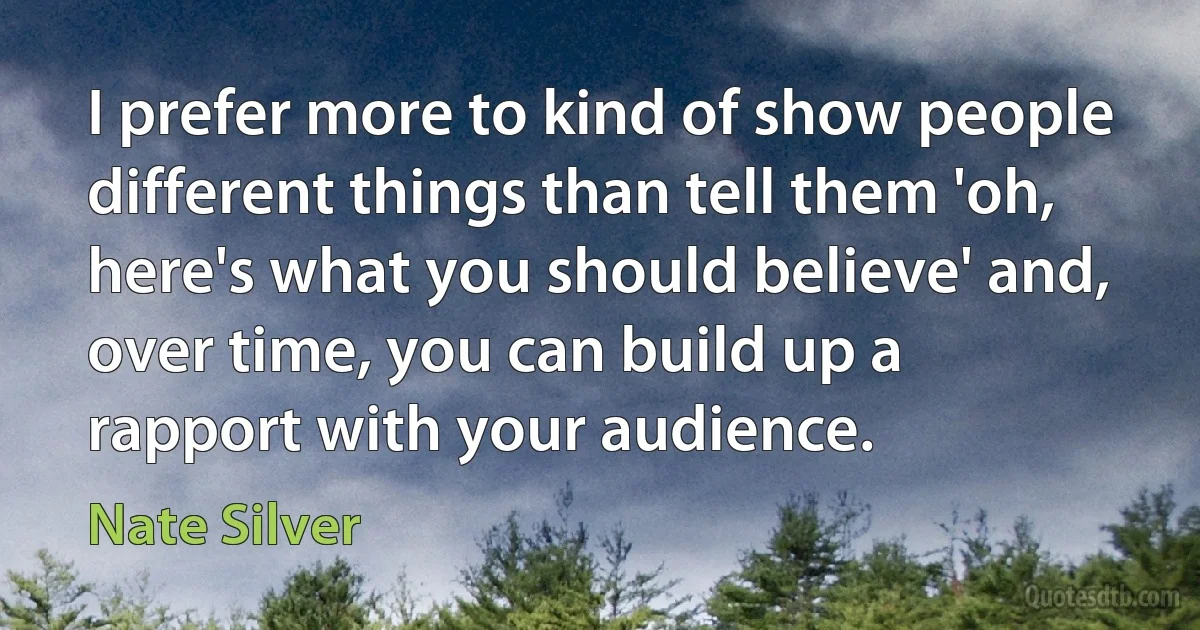 I prefer more to kind of show people different things than tell them 'oh, here's what you should believe' and, over time, you can build up a rapport with your audience. (Nate Silver)