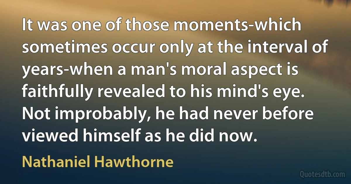 It was one of those moments-which sometimes occur only at the interval of years-when a man's moral aspect is faithfully revealed to his mind's eye. Not improbably, he had never before viewed himself as he did now. (Nathaniel Hawthorne)