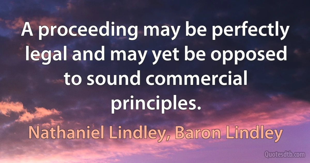 A proceeding may be perfectly legal and may yet be opposed to sound commercial principles. (Nathaniel Lindley, Baron Lindley)