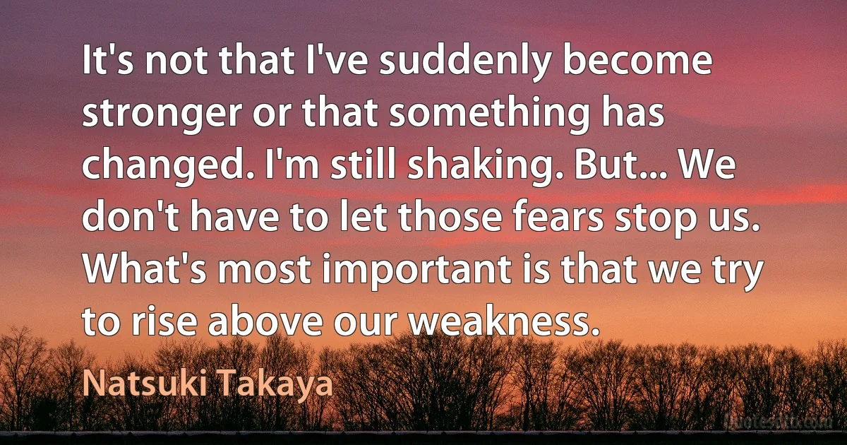 It's not that I've suddenly become stronger or that something has changed. I'm still shaking. But... We don't have to let those fears stop us. What's most important is that we try to rise above our weakness. (Natsuki Takaya)