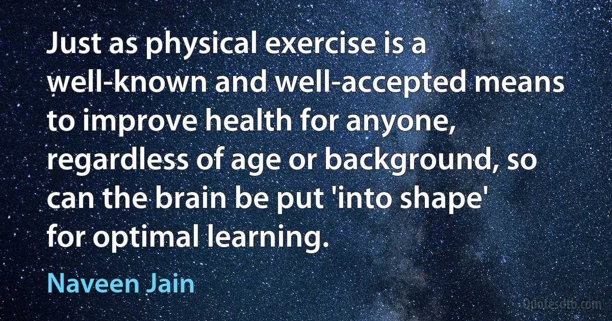 Just as physical exercise is a well-known and well-accepted means to improve health for anyone, regardless of age or background, so can the brain be put 'into shape' for optimal learning. (Naveen Jain)