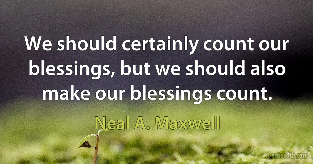 We should certainly count our blessings, but we should also make our blessings count. (Neal A. Maxwell)