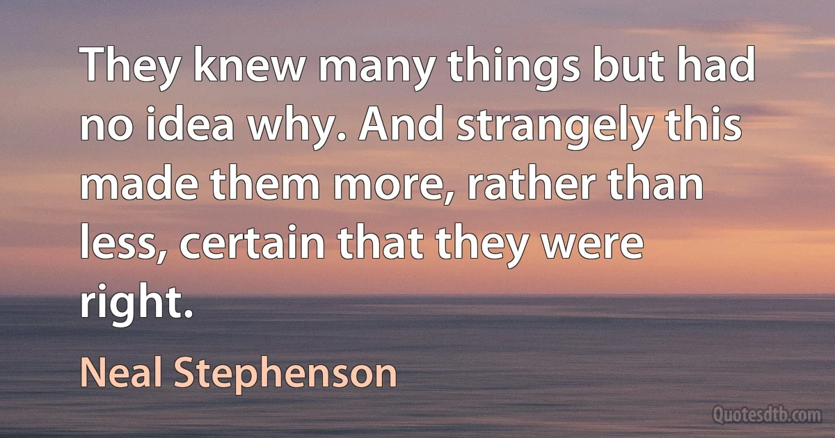 They knew many things but had no idea why. And strangely this made them more, rather than less, certain that they were right. (Neal Stephenson)