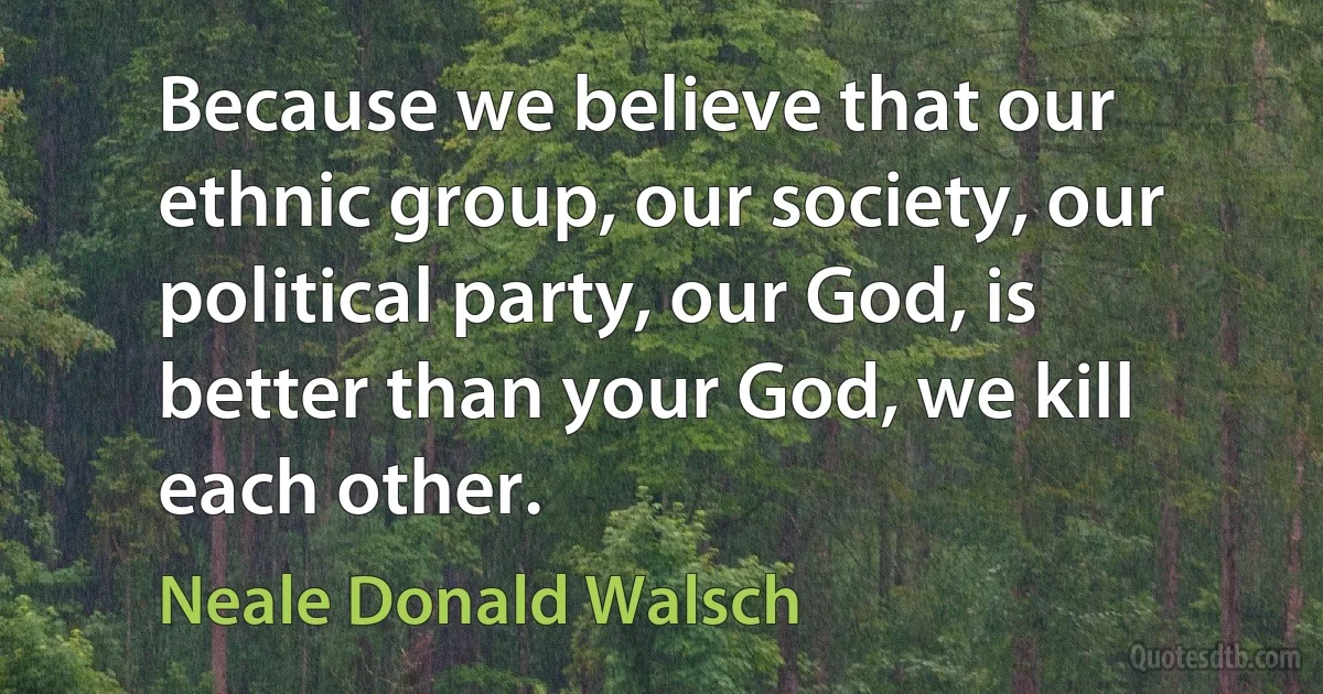 Because we believe that our ethnic group, our society, our political party, our God, is better than your God, we kill each other. (Neale Donald Walsch)