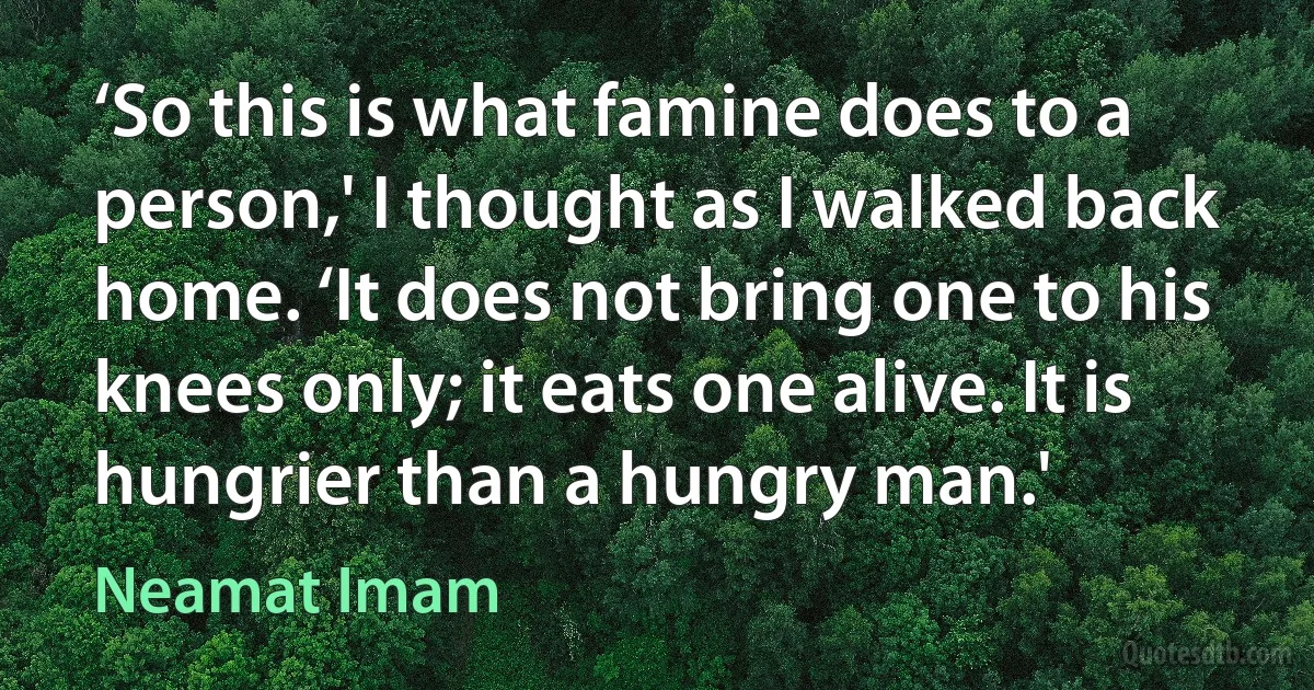 ‘So this is what famine does to a person,' I thought as I walked back home. ‘It does not bring one to his knees only; it eats one alive. It is hungrier than a hungry man.' (Neamat Imam)