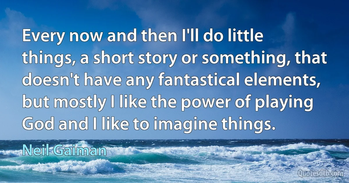 Every now and then I'll do little things, a short story or something, that doesn't have any fantastical elements, but mostly I like the power of playing God and I like to imagine things. (Neil Gaiman)